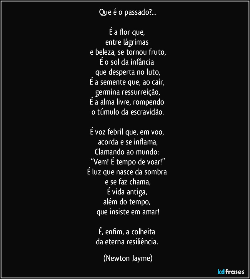 Que é o passado?...
É a flor que,
entre lágrimas
e beleza, se tornou fruto,
É o sol da infância
que desperta no luto,
É a semente que, ao cair,
germina ressurreição,
É a alma livre, rompendo
o túmulo da escravidão.
É voz febril que, em voo,
acorda e se inflama,
Clamando ao mundo:
“Vem! É tempo de voar!”
É luz que nasce da sombra
e se faz chama,
É vida antiga,
além do tempo,
que insiste em amar!
É, enfim, a colheita
da eterna resiliência. (Newton Jayme)