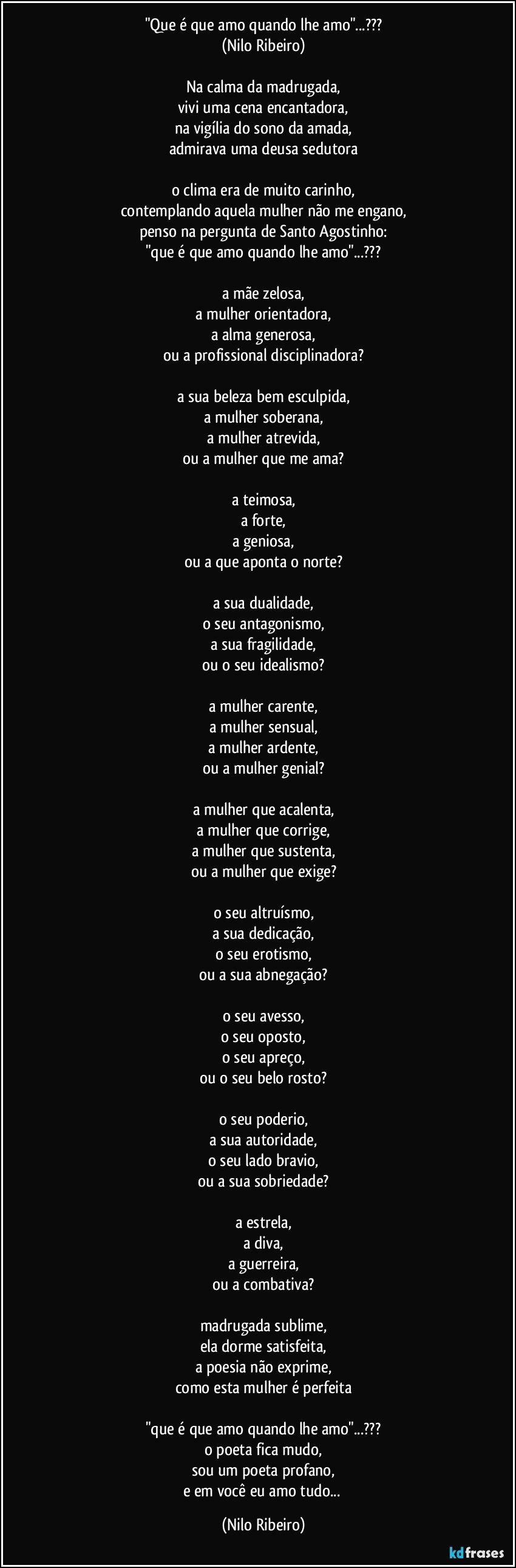 "Que é que amo quando lhe amo"...???
(Nilo Ribeiro)
 
Na calma da madrugada,
vivi uma cena encantadora,
na vigília do sono da amada,
admirava uma deusa sedutora
 
o clima era de muito carinho,
contemplando aquela mulher não me engano,
penso na pergunta de Santo Agostinho:
"que é que amo quando lhe amo"...???
 
a mãe zelosa,
a mulher orientadora,
a alma generosa,
ou a profissional disciplinadora?
 
a sua beleza bem esculpida,
a mulher soberana,
a mulher atrevida,
ou a mulher que me ama?
 
a teimosa,
a forte,
a geniosa,
ou a que aponta o norte?
 
a sua dualidade,
o seu antagonismo,
a sua fragilidade,
ou o seu idealismo?
 
a mulher carente,
a mulher sensual,
a mulher ardente,
ou a mulher genial?
 
a mulher que acalenta,
a mulher que corrige,
a mulher que sustenta,
ou a mulher que exige?
 
o seu altruísmo,
a sua dedicação,
o seu erotismo,
ou a sua abnegação?
 
o seu avesso,
o seu oposto,
o seu apreço,
ou o seu belo rosto?
 
o seu poderio,
a sua autoridade,
o seu lado bravio,
ou a sua sobriedade?
 
a estrela,
a diva,
a guerreira,
ou a combativa?
 
madrugada sublime,
ela dorme satisfeita,
a poesia não exprime,
como esta mulher é perfeita
 
"que é que amo quando lhe amo"...???
o poeta fica mudo,
sou um poeta profano,
e em você eu amo tudo... (Nilo Ribeiro)