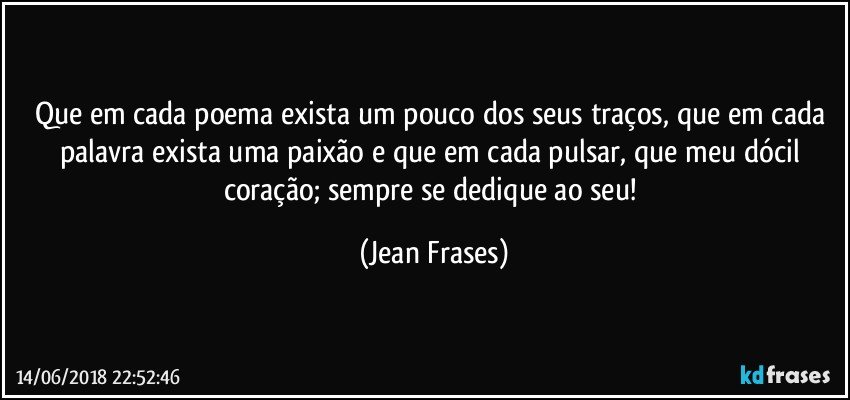 Que em cada poema exista um pouco dos seus traços, que em cada palavra exista uma paixão e que em cada pulsar, que meu dócil coração; sempre se dedique ao seu! (Jean Frases)