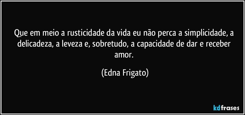 Que em meio a rusticidade da vida eu não perca a simplicidade, a delicadeza, a leveza e, sobretudo, a capacidade de dar e receber amor. (Edna Frigato)