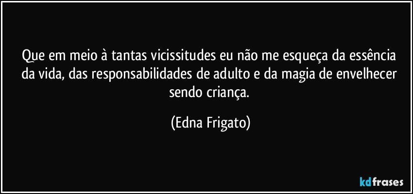 Que em meio à tantas vicissitudes eu não me  esqueça da essência da vida, das  responsabilidades de adulto e da magia de envelhecer sendo criança. (Edna Frigato)