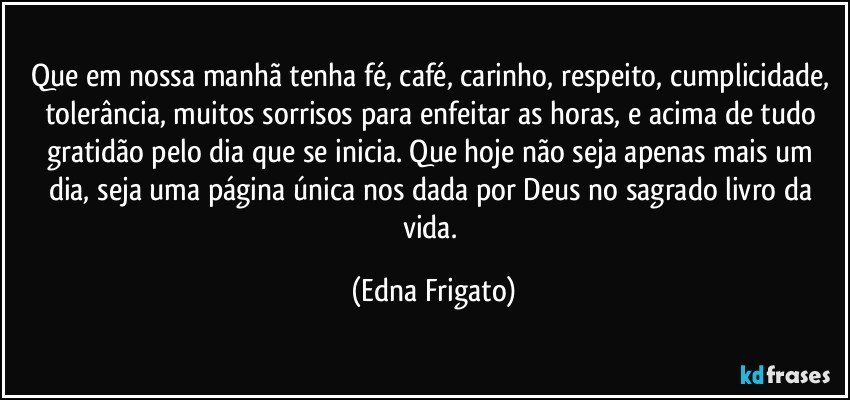 Que em nossa manhã tenha fé, café,  carinho, respeito, cumplicidade, tolerância, muitos sorrisos para enfeitar as horas, e acima de tudo gratidão pelo dia que se inicia. Que hoje não seja apenas mais um dia, seja uma página única nos dada por Deus no sagrado livro da vida. (Edna Frigato)