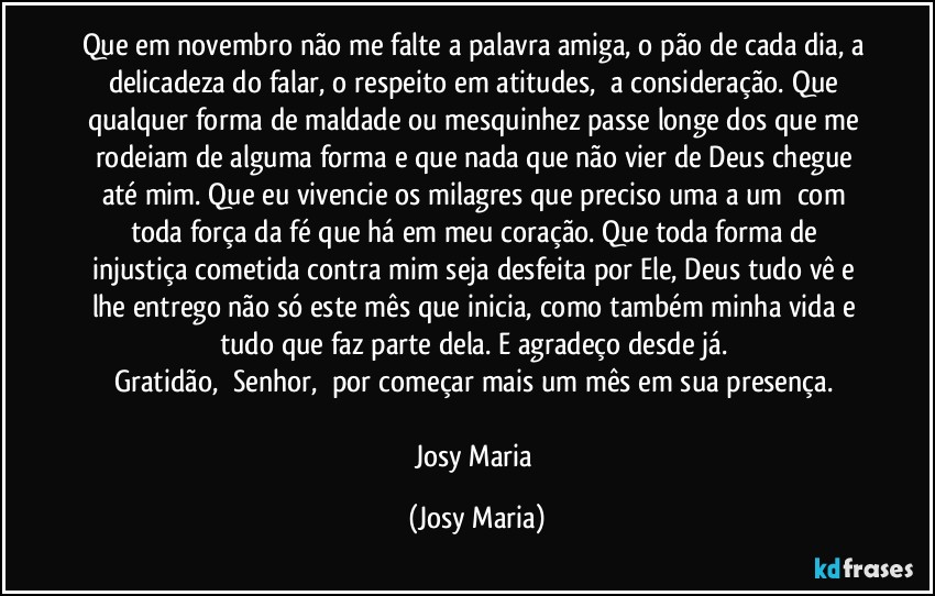 Que em novembro não me falte a palavra amiga, o pão de cada dia, a delicadeza do falar, o respeito em atitudes,  a consideração. Que qualquer forma de maldade ou mesquinhez passe longe dos que me rodeiam de alguma forma e que nada que não vier de Deus chegue até mim. Que eu vivencie os milagres que preciso uma a um  com toda força da fé que há em meu coração. Que toda forma de injustiça cometida contra mim seja desfeita por Ele, Deus tudo vê e lhe entrego não só este mês que inicia, como também minha vida e tudo que faz parte dela. E agradeço desde já. 
Gratidão,  Senhor,  por começar mais um mês em sua presença. 

Josy Maria (Josy Maria)