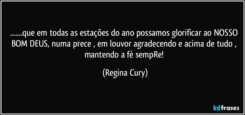 ...que em todas as estações do ano possamos glorificar ao NOSSO BOM DEUS, numa prece , em louvor  agradecendo e acima de tudo , mantendo a fé sempRe! (Regina Cury)