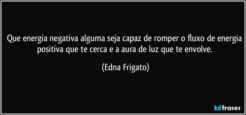 Que energia negativa alguma seja capaz de romper o fluxo de energia positiva que te cerca e  a aura de luz que te envolve. (Edna Frigato)