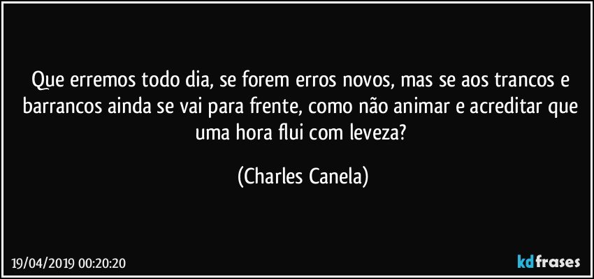 Que erremos todo dia, se forem erros novos, mas se aos trancos e barrancos ainda se vai para frente, como não animar e acreditar que uma hora flui com leveza? (Charles Canela)