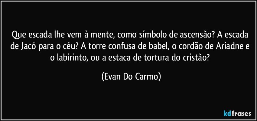 Que escada lhe vem à mente, como símbolo de ascensão? A escada de Jacó para o céu? A torre confusa de babel, o cordão de Ariadne e o labirinto, ou a estaca de tortura do cristão? (Evan Do Carmo)