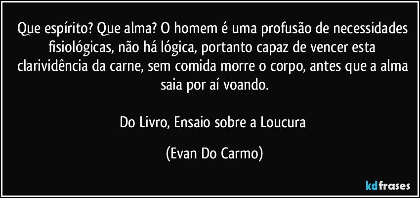 Que espírito? Que alma? O homem é uma profusão de necessidades fisiológicas, não há lógica, portanto capaz de vencer esta clarividência da carne, sem comida morre o corpo, antes que a alma saia por aí voando.

Do Livro, Ensaio sobre a Loucura (Evan Do Carmo)