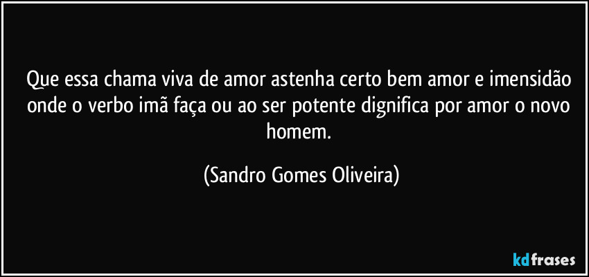Que essa chama viva de amor astenha certo bem amor e imensidão onde o verbo imã faça ou ao ser potente dignifica por amor o novo homem. (Sandro Gomes Oliveira)