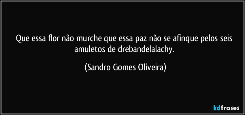 Que essa flor não murche que essa paz não se afinque pelos seis amuletos de drebandelalachy. (Sandro Gomes Oliveira)