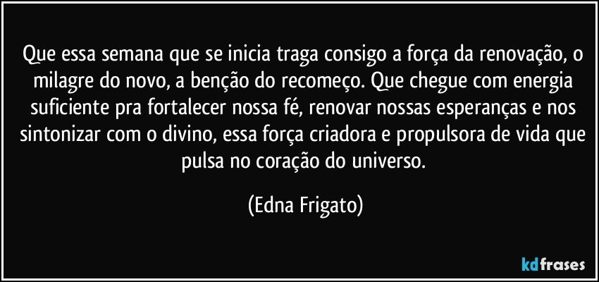 Que essa semana que se inicia traga consigo a força da renovação, o milagre do novo, a benção do recomeço. Que chegue com energia suficiente pra fortalecer nossa fé, renovar nossas esperanças e nos sintonizar com o divino, essa força criadora e propulsora de vida que pulsa no coração do universo. (Edna Frigato)