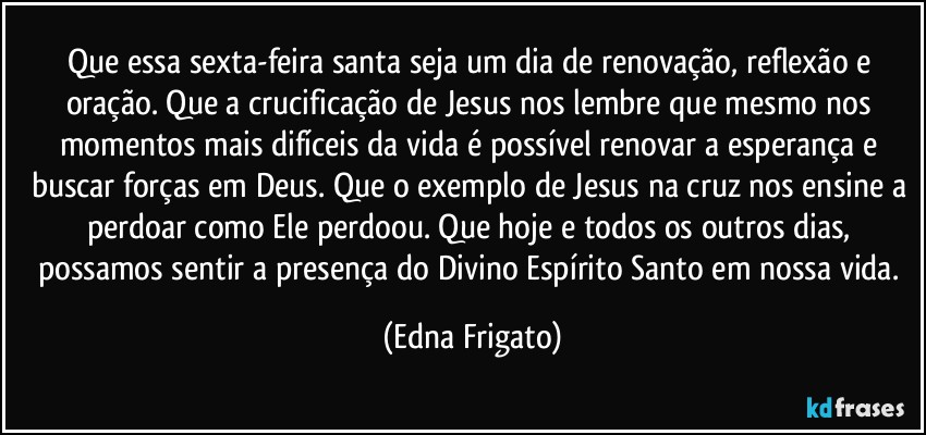 Que essa sexta-feira santa seja um dia de renovação, reflexão e oração. Que a crucificação de Jesus nos lembre que mesmo nos momentos mais difíceis da vida é possível renovar a esperança e buscar forças em Deus. Que o exemplo de Jesus na cruz nos ensine a perdoar como Ele perdoou. Que hoje e todos os outros dias, possamos sentir a presença do Divino Espírito Santo em nossa vida. (Edna Frigato)