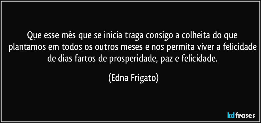 Que esse mês que se inicia traga consigo a colheita do que plantamos em todos os outros meses e nos permita viver a felicidade de dias fartos de prosperidade, paz e felicidade. (Edna Frigato)