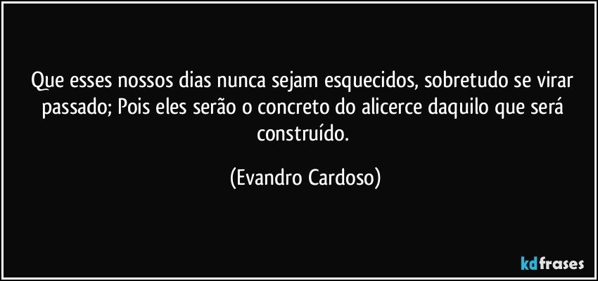 Que esses nossos dias nunca sejam esquecidos, sobretudo se virar passado; Pois eles serão o concreto do alicerce daquilo que será construído. (Evandro Cardoso)
