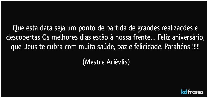 Que esta data seja um ponto de partida de grandes realizações e descobertas Os melhores dias estão à nossa frente… Feliz aniversário, que Deus te cubra com muita saúde, paz e felicidade. Parabéns !!! (Mestre Ariévlis)