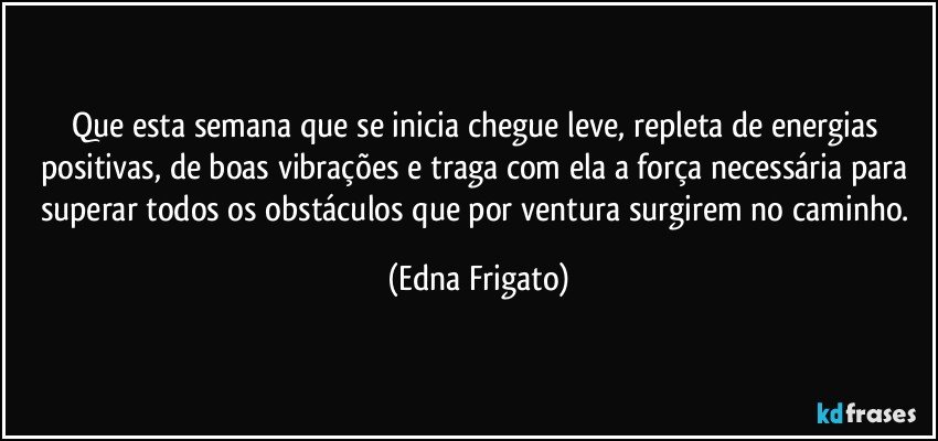 Que esta semana que se inicia chegue leve,  repleta de energias positivas, de boas vibrações e traga com ela a força necessária para superar todos os obstáculos que por ventura surgirem no caminho. (Edna Frigato)