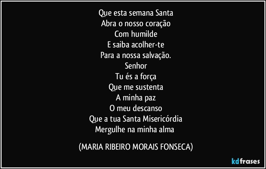 Que esta semana Santa
Abra o nosso coração
Com humilde
E saiba acolher-te
Para a nossa salvação.
Senhor
Tu és a força
Que me sustenta
A minha paz
O meu descanso
Que a tua Santa Misericórdia
Mergulhe na minha alma (MARIA RIBEIRO MORAIS FONSECA)