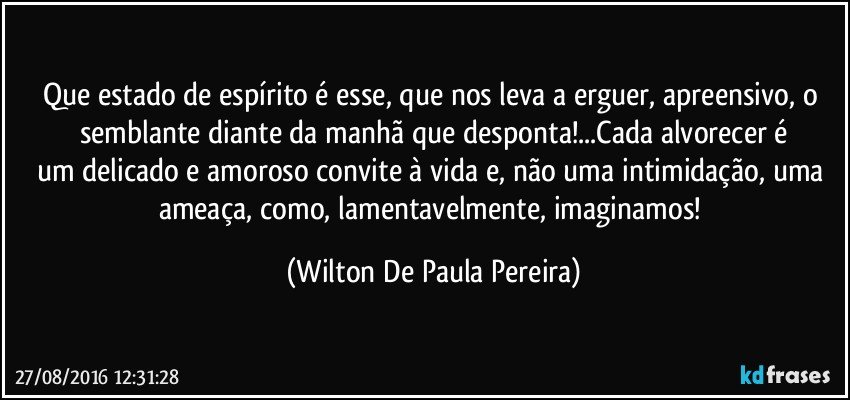 Que estado de espírito é esse, que nos leva a erguer, apreensivo, o semblante diante da manhã que desponta!...Cada alvorecer é
um delicado e amoroso convite à vida e, não uma intimidação, uma ameaça, como, lamentavelmente, imaginamos! (Wilton De Paula Pereira)