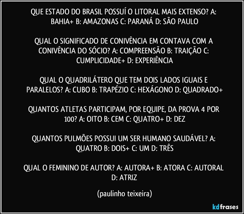 QUE ESTADO DO BRASIL POSSUÍ O LITORAL MAIS EXTENSO?  A: BAHIA+  B: AMAZONAS  C: PARANÁ  D: SÃO PAULO

QUAL O SIGNIFICADO DE CONIVÊNCIA EM CONTAVA COM A CONIVÊNCIA DO SÓCIO? A: COMPREENSÃO  B: TRAIÇÃO  C: CUMPLICIDADE+  D: EXPERIÊNCIA

QUAL O QUADRILÁTERO QUE TEM DOIS LADOS IGUAIS E PARALELOS? A: CUBO  B: TRAPÉZIO  C: HEXÁGONO  D: QUADRADO+

QUANTOS ATLETAS PARTICIPAM, POR EQUIPE, DA PROVA 4 POR 100? A: OITO  B: CEM  C: QUATRO+  D: DEZ

QUANTOS PULMÕES POSSUI UM SER HUMANO SAUDÁVEL? A: QUATRO  B: DOIS+  C: UM  D: TRÊS

QUAL O FEMININO DE AUTOR? A: AUTORA+  B: ATORA  C: AUTORAL  D: ATRIZ (paulinho teixeira)