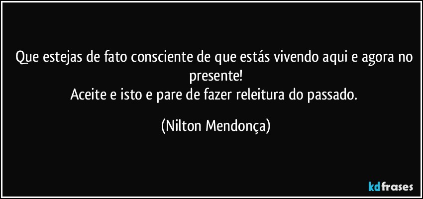 Que estejas de fato consciente de que estás vivendo aqui e agora no presente!
Aceite e isto e pare de fazer releitura do passado. (Nilton Mendonça)