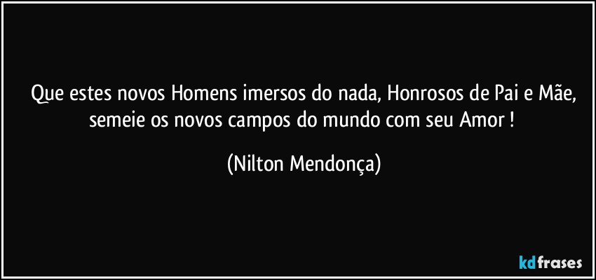 ⁠Que estes novos Homens imersos do nada, Honrosos de Pai e Mãe, semeie os novos campos do mundo com seu Amor ! (Nilton Mendonça)