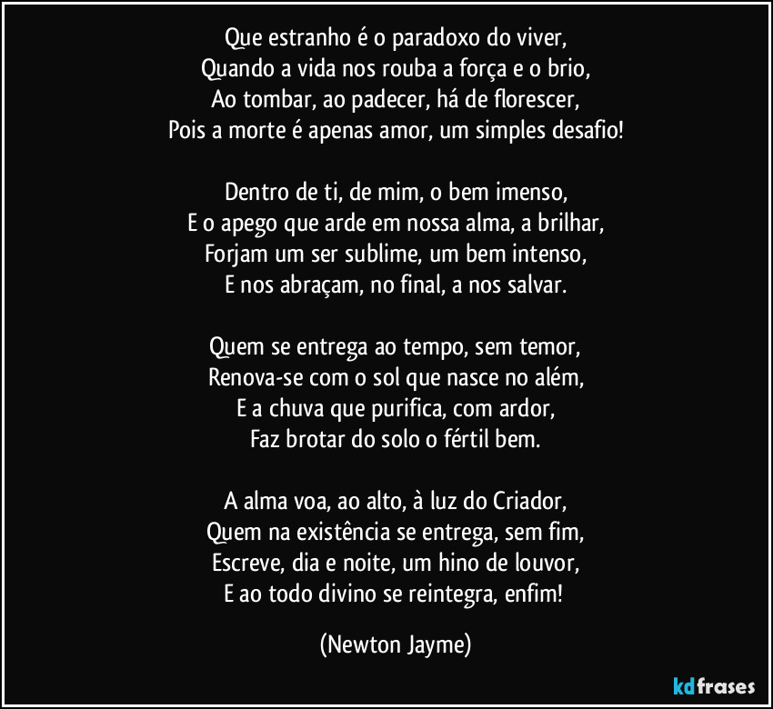 Que estranho é o paradoxo do viver,
Quando a vida nos rouba a força e o brio,
Ao tombar, ao padecer, há de florescer,
Pois a morte é apenas amor, um simples desafio!

Dentro de ti, de mim, o bem imenso,
E o apego que arde em nossa alma, a brilhar,
Forjam um ser sublime, um bem intenso,
E nos abraçam, no final, a nos salvar.

Quem se entrega ao tempo, sem temor,
Renova-se com o sol que nasce no além,
E a chuva que purifica, com ardor,
Faz brotar do solo o fértil bem.

A alma voa, ao alto, à luz do Criador,
Quem na existência se entrega, sem fim,
Escreve, dia e noite, um hino de louvor,
E ao todo divino se reintegra, enfim! (Newton Jayme)