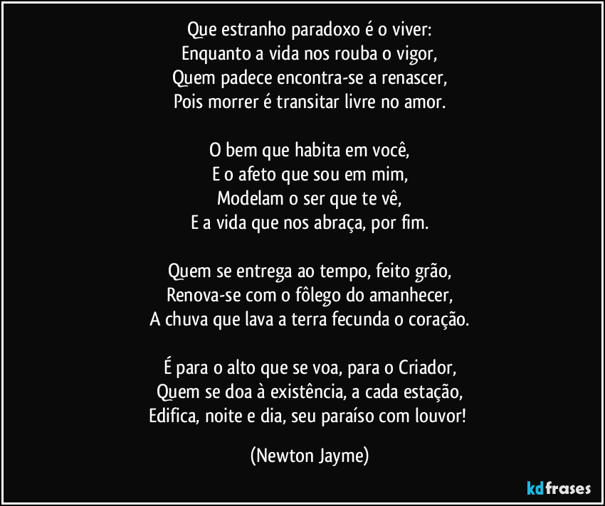 Que estranho paradoxo é o viver:
Enquanto a vida nos rouba o vigor,
Quem padece encontra-se a renascer,
Pois morrer é transitar livre no amor.

O bem que habita em você,
E o afeto que sou em mim,
Modelam o ser que te vê,
E a vida que nos abraça, por fim.

Quem se entrega ao tempo, feito grão,
Renova-se com o fôlego do amanhecer,
A chuva que lava a terra fecunda o coração.

É para o alto que se voa, para o Criador,
Quem se doa à existência, a cada estação,
Edifica, noite e dia, seu paraíso com louvor! (Newton Jayme)