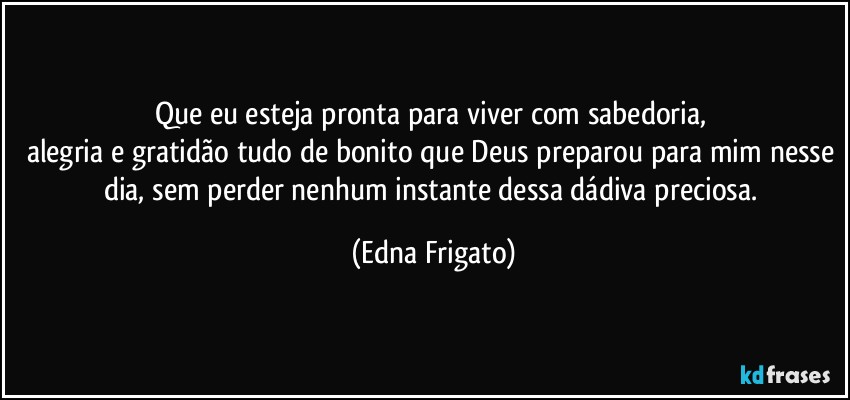 Que eu esteja pronta para viver com sabedoria, 
alegria e gratidão tudo de bonito que Deus preparou para mim nesse dia, sem perder nenhum instante dessa dádiva preciosa. (Edna Frigato)