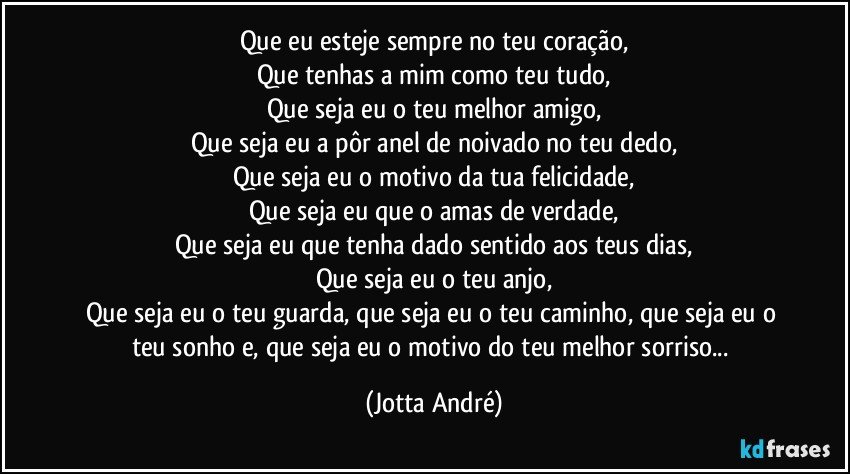 Que eu esteje sempre no teu coração,
Que tenhas a mim como teu tudo,
Que seja eu o teu melhor amigo,
Que seja eu a pôr anel de noivado no teu dedo,
Que seja eu o motivo da tua felicidade,
Que seja eu que o amas de verdade,
Que seja eu que tenha dado sentido aos teus dias,
Que seja eu o teu anjo,
Que seja eu o teu guarda, que seja eu o teu caminho, que seja eu o teu sonho e, que seja eu o motivo do teu melhor sorriso... (Jotta André)