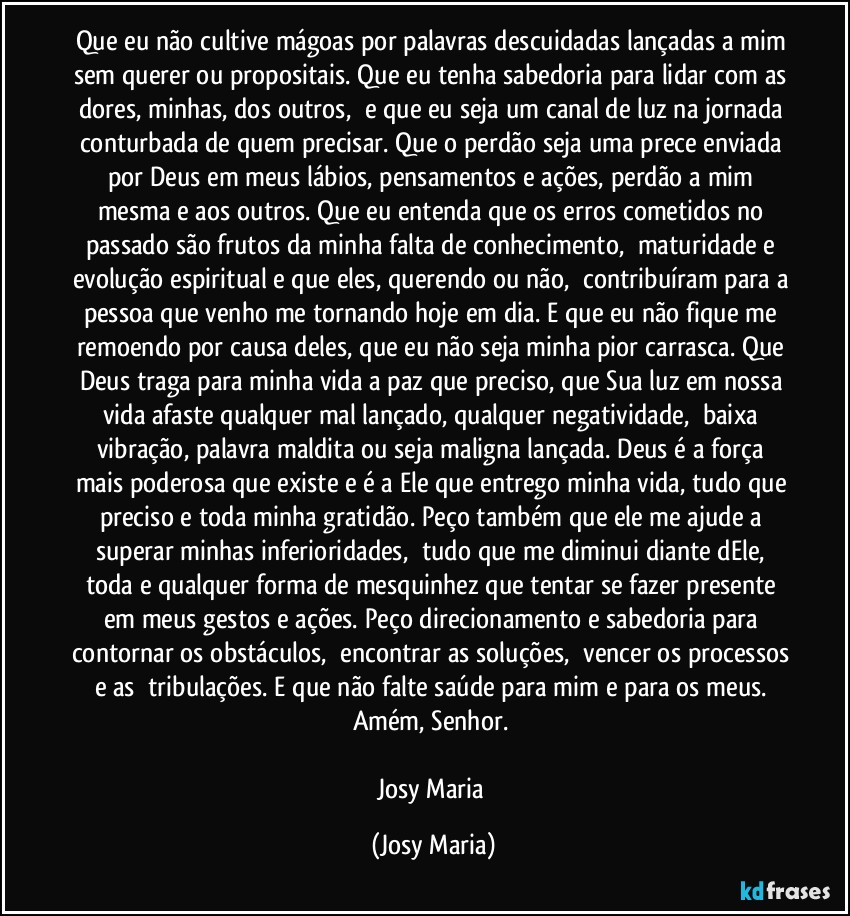 Que eu não cultive mágoas por palavras descuidadas lançadas a mim sem querer ou propositais. Que eu tenha sabedoria para lidar com as dores, minhas, dos outros,  e que eu seja um canal de luz na jornada conturbada de quem precisar. Que o perdão seja uma prece enviada por Deus em meus lábios, pensamentos e ações, perdão a mim mesma e aos outros. Que eu entenda que os erros cometidos no passado são frutos da minha falta de conhecimento,  maturidade e evolução espiritual e que eles, querendo ou não,  contribuíram para a pessoa que venho me tornando hoje em dia. E que eu não fique me remoendo por causa deles, que eu não seja minha pior carrasca. Que Deus traga para minha vida a paz que preciso, que Sua luz em nossa vida afaste qualquer mal lançado, qualquer negatividade,  baixa vibração, palavra maldita ou seja maligna lançada. Deus é a força mais poderosa que existe e é a Ele que entrego minha vida, tudo que preciso e toda minha gratidão. Peço também que ele me ajude a superar minhas inferioridades,  tudo que me diminui diante dEle, toda e qualquer forma de mesquinhez que tentar se fazer presente em meus gestos e ações. Peço direcionamento e sabedoria para contornar os obstáculos,  encontrar as soluções,  vencer os processos e as  tribulações. E que não falte saúde para mim e para os meus. 
Amém, Senhor. 

Josy Maria (Josy Maria)