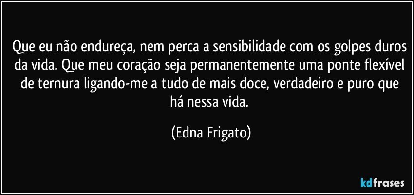 Que eu não endureça, nem perca a sensibilidade com os golpes duros da vida. Que meu coração seja permanentemente uma ponte flexível de ternura ligando-me a tudo de mais doce, verdadeiro e puro que há nessa vida. (Edna Frigato)