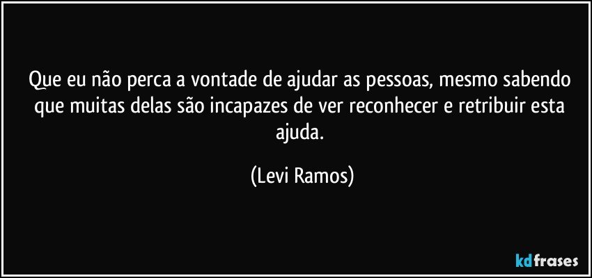 Que eu não perca a vontade de ajudar as pessoas, mesmo sabendo que muitas delas são incapazes de ver reconhecer e retribuir esta ajuda. (Levi Ramos)