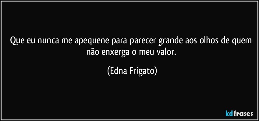 Que eu nunca me apequene para parecer grande aos olhos de quem não enxerga o meu valor. (Edna Frigato)