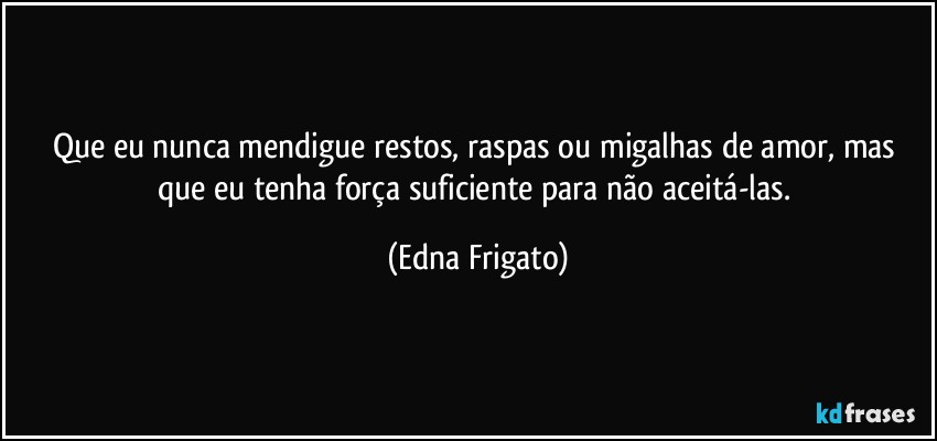 Que eu nunca mendigue restos, raspas ou migalhas de amor, mas que eu tenha força suficiente para não aceitá-las. (Edna Frigato)