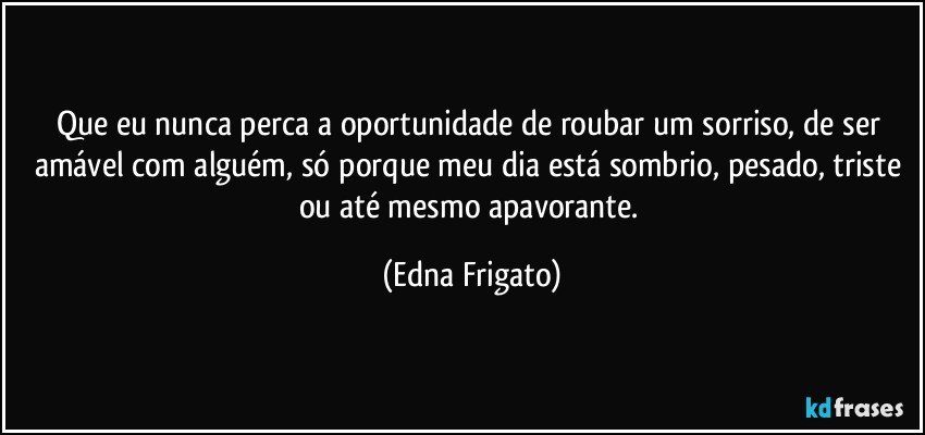 Que eu nunca perca a oportunidade de roubar um sorriso, de ser amável com alguém, só porque meu dia está sombrio, pesado, triste ou até mesmo apavorante. (Edna Frigato)