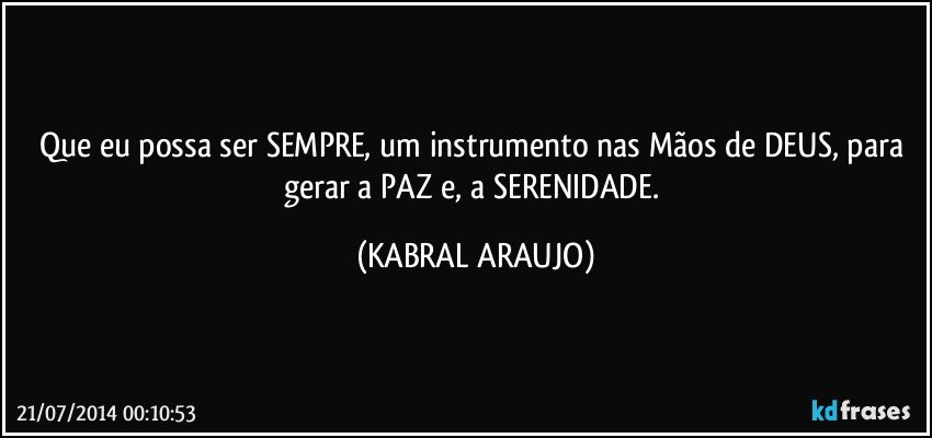 Que eu possa ser SEMPRE, um instrumento nas Mãos de DEUS, para gerar a PAZ e, a SERENIDADE. (KABRAL ARAUJO)