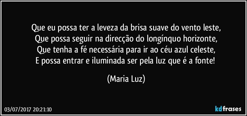 Que eu possa ter a leveza da brisa suave do vento leste,
Que possa seguir na direcção do longínquo horizonte,
Que tenha a fé necessária para ir ao céu azul celeste,
E possa entrar e iluminada ser pela luz que é a fonte! (Maria Luz)