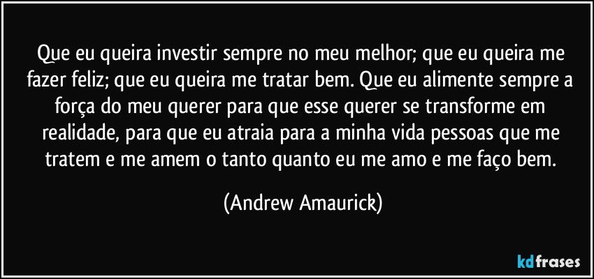 Que eu queira investir sempre no meu melhor; que eu queira me fazer feliz; que eu queira me tratar bem. Que eu alimente sempre a força do meu querer para que esse querer se transforme em realidade, para que eu atraia para a minha vida pessoas que me tratem e me amem o tanto quanto eu me amo e me faço bem. (Andrew Amaurick)