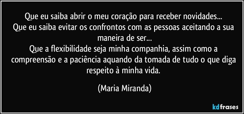 Que eu saiba abrir o meu coração para receber novidades... 
Que eu saiba evitar os confrontos com as pessoas aceitando a sua maneira de ser...
Que a flexibilidade seja minha companhia, assim como a compreensão e a paciência aquando da tomada de tudo o que diga respeito à minha vida. (Maria Miranda)