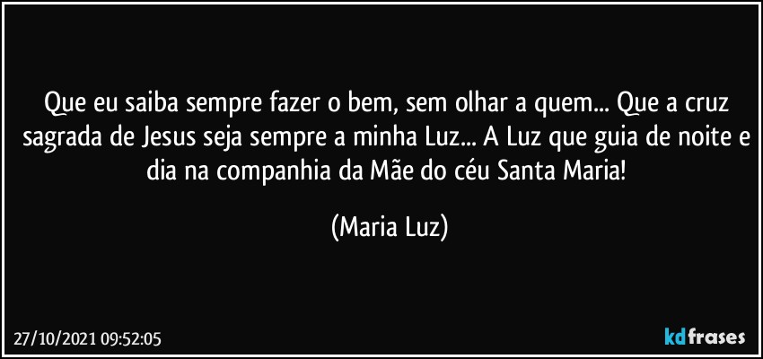 Que eu saiba sempre fazer o bem, sem olhar a quem... Que a cruz sagrada de Jesus seja sempre a minha Luz... A Luz que guia de noite e dia na companhia da Mãe do céu Santa Maria! (Maria Luz)