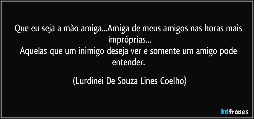 Que eu seja a mão amiga...Amiga de meus amigos nas horas  mais impróprias...
Aquelas que um inimigo deseja ver e somente um amigo pode entender. (Lurdinei De Souza Lines Coelho)