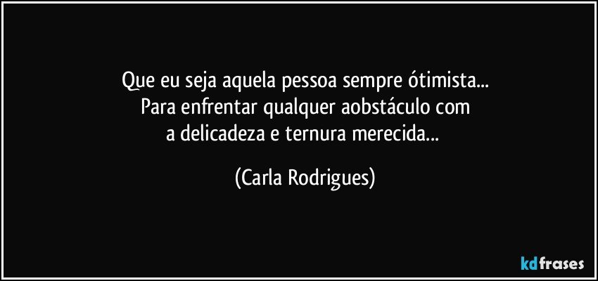 Que eu seja aquela pessoa sempre ótimista...
Para enfrentar qualquer aobstáculo com
a delicadeza e ternura merecida... (Carla Rodrigues)