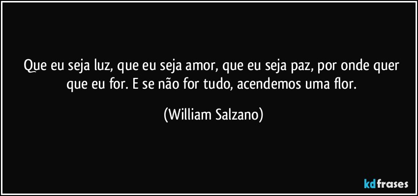 Que eu seja luz, que eu seja amor, que eu seja paz, por onde quer que eu for. E se não for tudo, acendemos uma flor. (William Salzano)