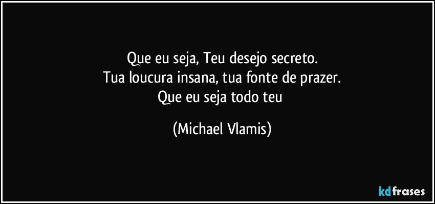 Que eu seja, Teu desejo secreto.
Tua loucura insana, tua fonte de prazer.
Que eu seja todo teu (Michael Vlamis)