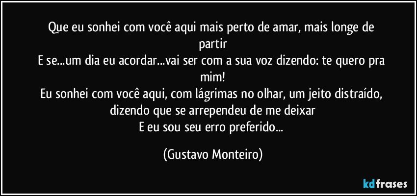 Que eu sonhei com você aqui mais perto de amar, mais longe de partir
E se...um dia eu acordar...vai ser com a sua voz dizendo: te quero pra mim!
Eu sonhei com você aqui, com lágrimas no olhar, um jeito distraído, dizendo que se arrependeu de me deixar
E eu sou seu erro preferido... (Gustavo Monteiro)