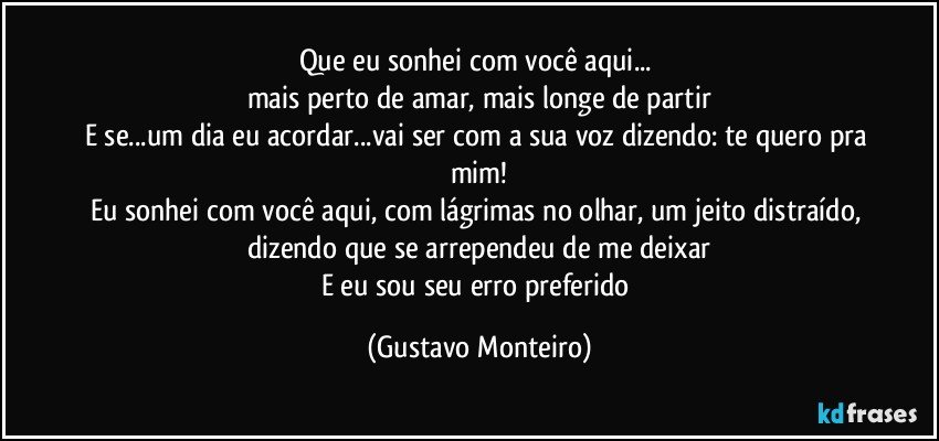 Que eu sonhei com você aqui... 
mais perto de amar, mais longe de partir
E se...um dia eu acordar...vai ser com a sua voz dizendo: te quero pra mim!
Eu sonhei com você aqui, com lágrimas no olhar, um jeito distraído, dizendo que se arrependeu de me deixar
E eu sou seu erro preferido (Gustavo Monteiro)