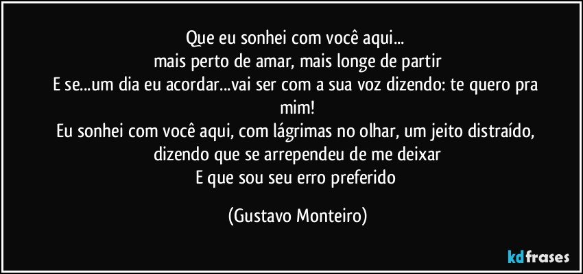 Que eu sonhei com você aqui... 
mais perto de amar, mais longe de partir
E se...um dia eu acordar...vai ser com a sua voz dizendo: te quero pra mim!
Eu sonhei com você aqui, com lágrimas no olhar, um jeito distraído, dizendo que se arrependeu de me deixar
E que sou seu erro preferido (Gustavo Monteiro)