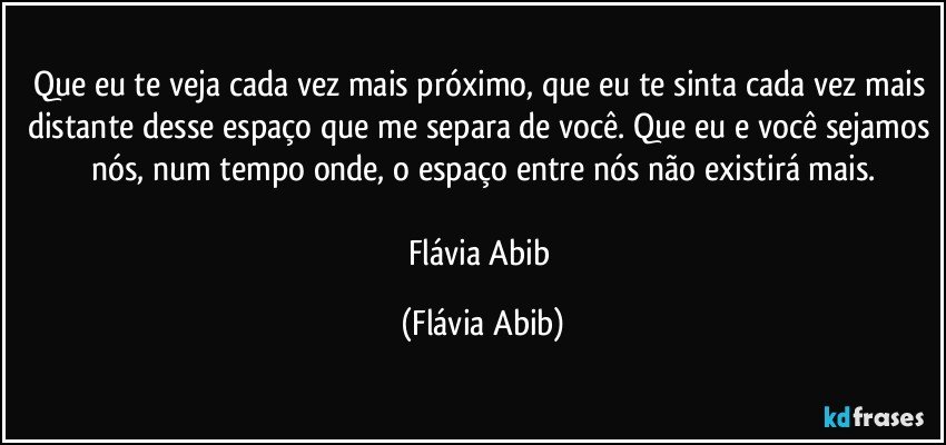 Que eu te veja cada vez mais próximo, que eu te sinta cada vez mais distante desse espaço que me separa de você. Que eu e você sejamos nós, num tempo onde, o espaço entre nós não existirá mais.

Flávia Abib (Flávia Abib)