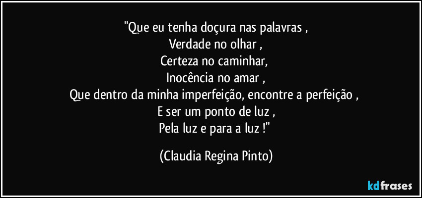 "Que eu tenha doçura nas palavras ,
Verdade no olhar ,
Certeza no caminhar, 
Inocência no amar ,
Que dentro da minha imperfeição, encontre a perfeição , 
E ser um ponto de luz ,
Pela luz e para a luz !" (Claudia Regina Pinto)