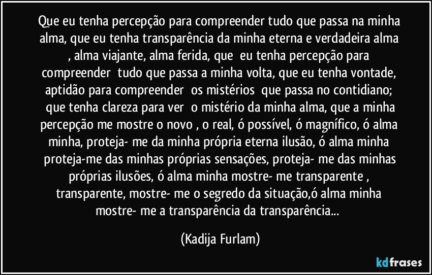 Que eu tenha percepção para compreender tudo que passa na minha alma, que eu tenha transparência da minha eterna e verdadeira alma , alma viajante, alma ferida, que  eu tenha percepção para compreender  tudo que passa a minha volta, que eu tenha vontade, aptidão para compreender  os mistérios  que passa no contidiano;  que tenha clareza para ver  o mistério da minha alma, que a minha percepção me mostre o novo , o real, ó possível, ó magnífico, ó alma minha, proteja- me da minha própria eterna ilusão, ó alma minha  proteja-me das minhas próprias sensações, proteja- me das minhas próprias ilusões, ó alma minha mostre- me transparente , transparente, mostre- me o segredo da situação,ó alma minha mostre- me a transparência da transparência...  (Kadija Furlam)